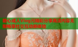 糖心成人Vlog污精彩分享高清内容无限畅享社交互动新体验