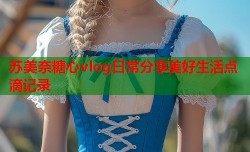 苏美奈糖心vlog日常分享美好生活点滴记录