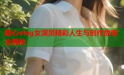糖心vlog女演员精彩人生与创作故事全揭秘
