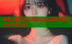 蔡鱼子糖心vlog精彩生活点滴分享与美味探索之旅