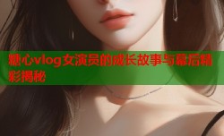 糖心vlog女演员的成长故事与幕后精彩揭秘