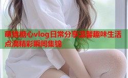 萌推糖心vlog日常分享温馨趣味生活点滴精彩瞬间集锦