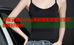 蘑菇云糖心vlog带你探索甜蜜与生活的美好瞬间