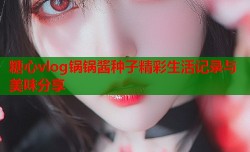 糖心vlog锅锅酱种子精彩生活记录与美味分享