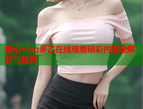糖心vlog多乙在线观看精彩内容全解析与推荐  第1张