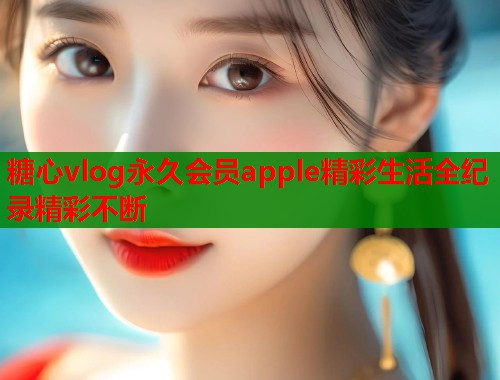 糖心vlog永久会员apple精彩生活全纪录精彩不断  第1张