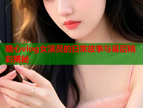 糖心vlog女演员的日常故事与幕后精彩揭秘  第1张