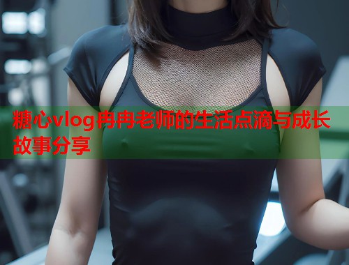 糖心vlog冉冉老师的生活点滴与成长故事分享  第2张