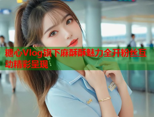 糖心Vlog旗下麻酥酥魅力全开粉丝互动精彩呈现  第1张