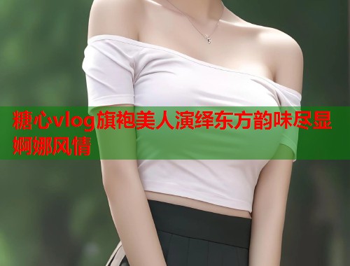 糖心vlog旗袍美人演绎东方韵味尽显婀娜风情  第1张