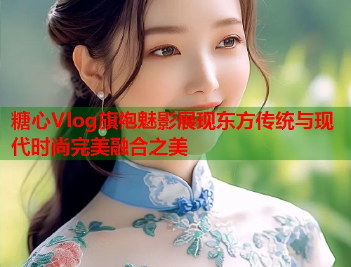 糖心Vlog旗袍魅影展现东方传统与现代时尚完美融合之美  第1张
