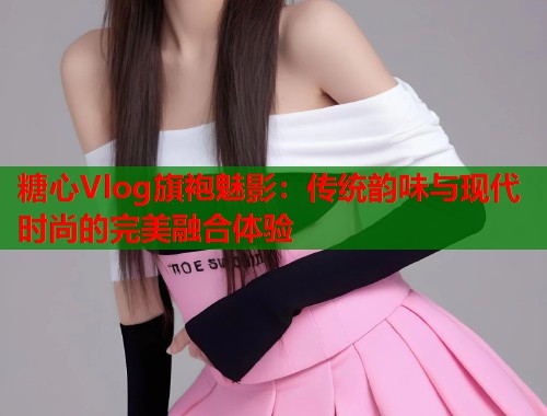 糖心Vlog旗袍魅影：传统韵味与现代时尚的完美融合体验  第1张