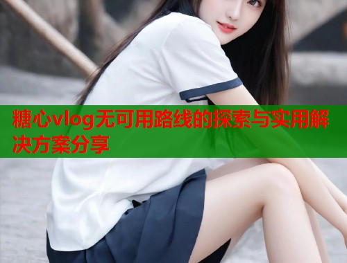 糖心vlog无可用路线的探索与实用解决方案分享  第1张