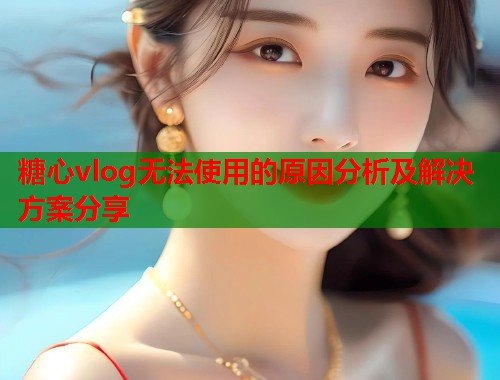 糖心vlog无法使用的原因分析及解决方案分享  第2张