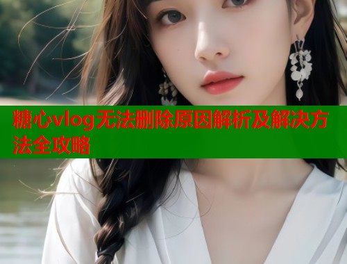 糖心vlog无法删除原因解析及解决方法全攻略  第1张