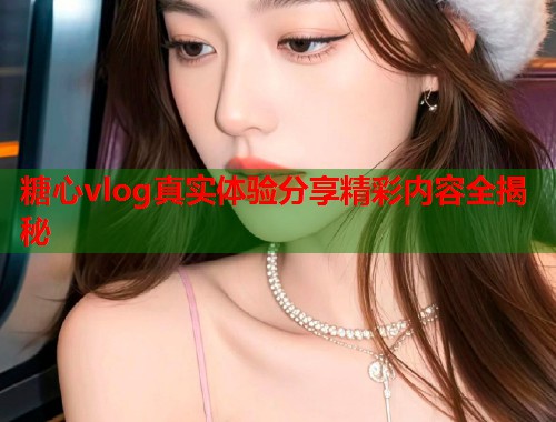 糖心vlog真实体验分享精彩内容全揭秘  第1张