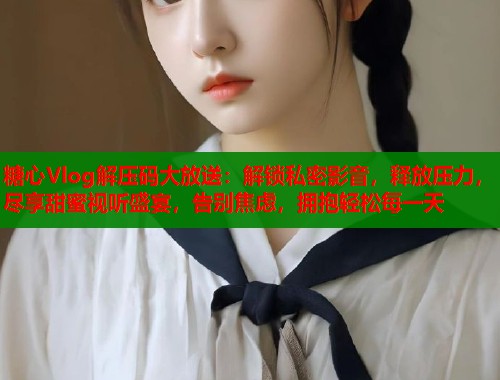 糖心Vlog解压码大放送：解锁私密影音，释放压力，尽享甜蜜视听盛宴，告别焦虑，拥抱轻松每一天  第1张