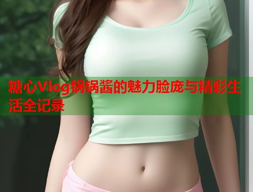 糖心Vlog锅锅酱的魅力脸庞与精彩生活全记录  第1张