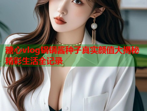 糖心vlog锅锅酱种子真实颜值大揭秘精彩生活全记录  第1张