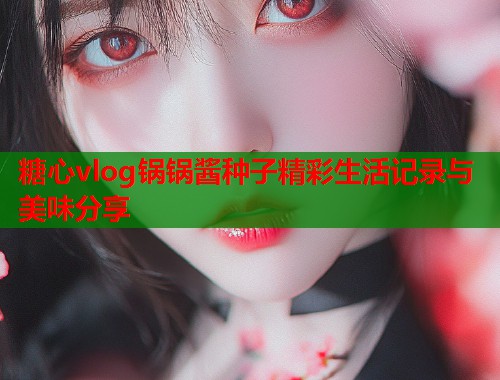 糖心vlog锅锅酱种子精彩生活记录与美味分享  第1张