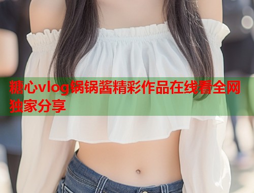 糖心vlog锅锅酱精彩作品在线看全网独家分享  第1张