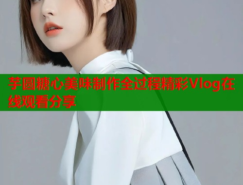 芋圆糖心美味制作全过程精彩Vlog在线观看分享  第1张