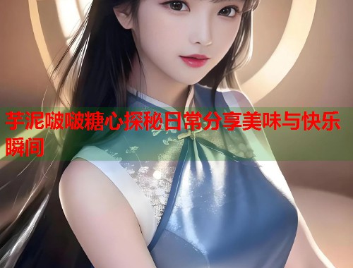 芋泥啵啵糖心探秘日常分享美味与快乐瞬间  第1张