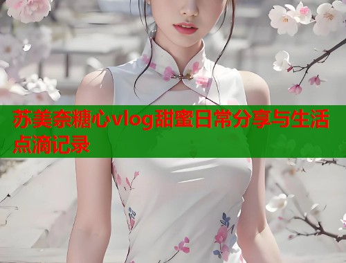 苏美奈糖心vlog甜蜜日常分享与生活点滴记录  第1张