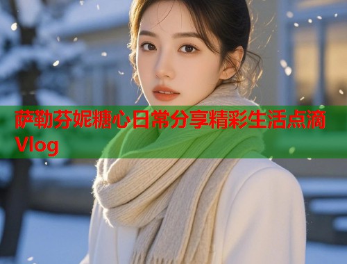 萨勒芬妮糖心日常分享精彩生活点滴Vlog  第1张
