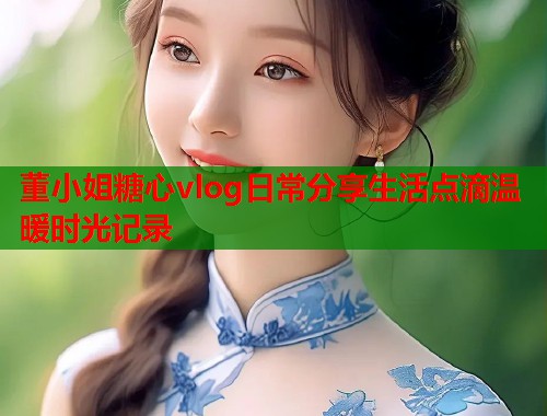 董小姐糖心vlog日常分享生活点滴温暖时光记录  第2张