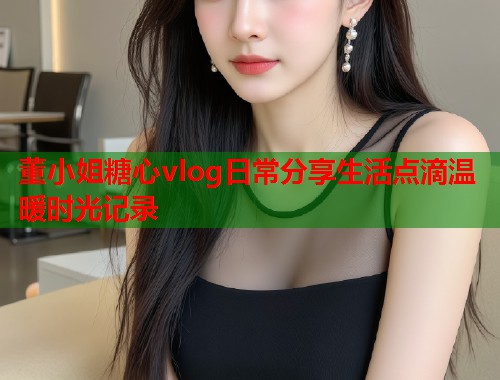 董小姐糖心vlog日常分享生活点滴温暖时光记录  第1张