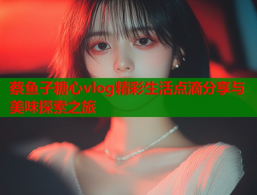 蔡鱼子糖心vlog精彩生活点滴分享与美味探索之旅  第1张