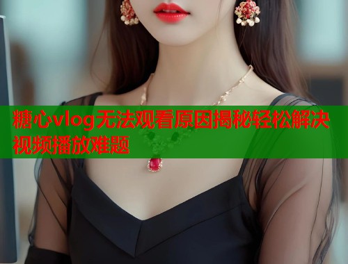 糖心vlog无法观看原因揭秘轻松解决视频播放难题  第2张