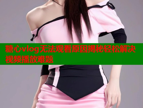 糖心vlog无法观看原因揭秘轻松解决视频播放难题  第1张